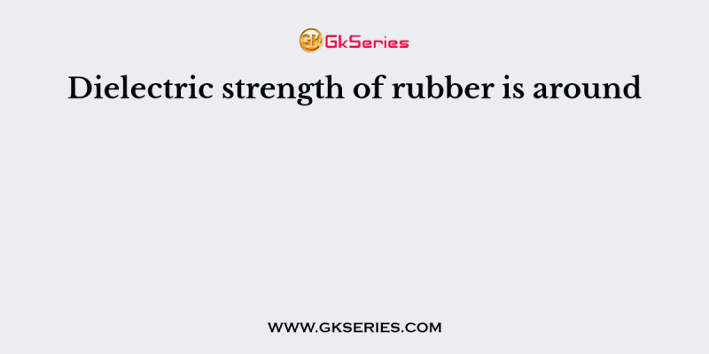 Dielectric strength of rubber is around