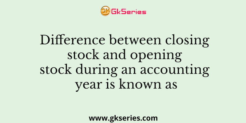 Difference between closing stock and opening stock during an accounting year is known as