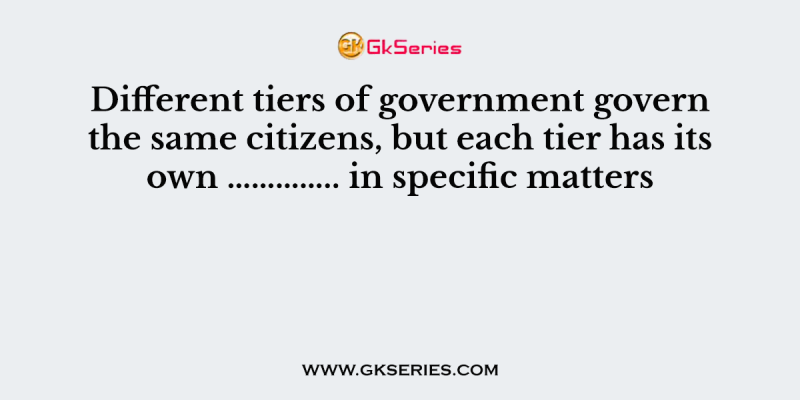Different tiers of government govern the same citizens, but each tier has its own ………….. in specific matters