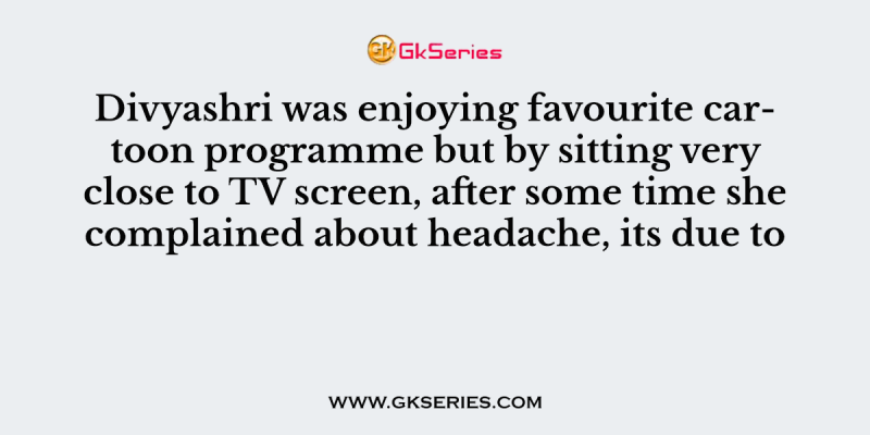 Divyashri was enjoying favourite cartoon programme but by sitting very close to TV screen, after some time she complained about headache, its due to