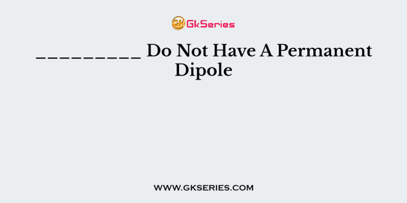 _________ Do Not Have A Permanent Dipole