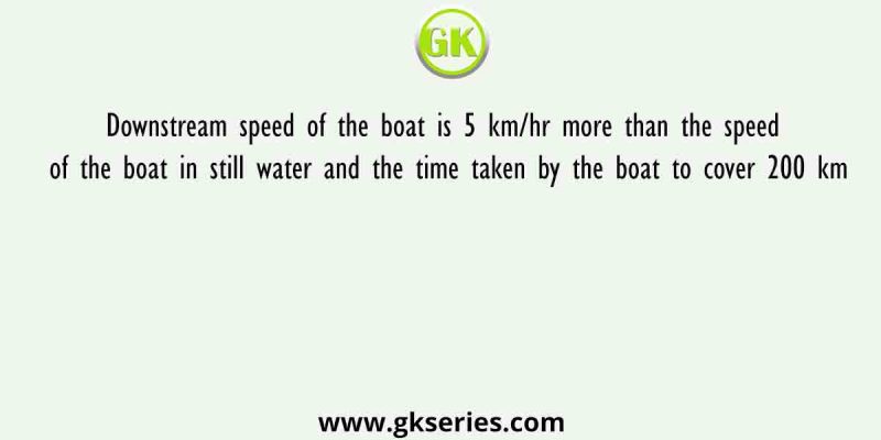 Downstream speed of the boat is 5 km/hr more than the speed of the boat in still water and the time taken by the boat to cover 200 km