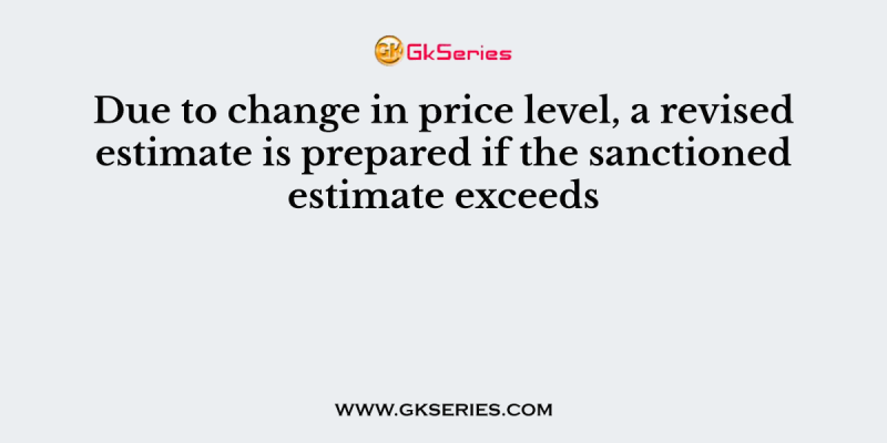 Due to change in price level, a revised estimate is prepared if the sanctioned estimate exceeds