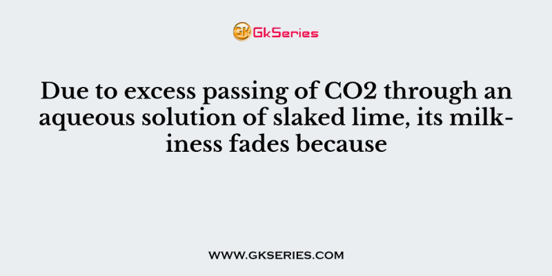 Due to excess passing of CO2 through an aqueous solution of slaked lime, its milkiness fades because