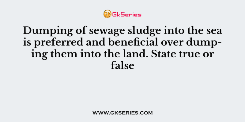 Dumping of sewage sludge into the sea is preferred and beneficial over dumping them into the land. State true or false