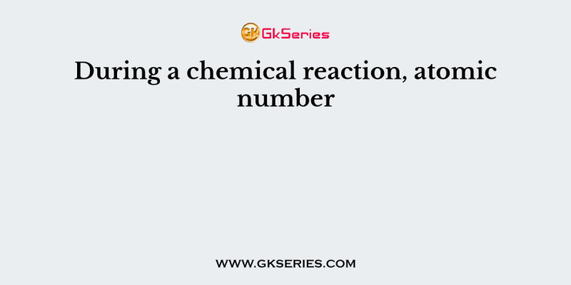 During a chemical reaction, atomic number