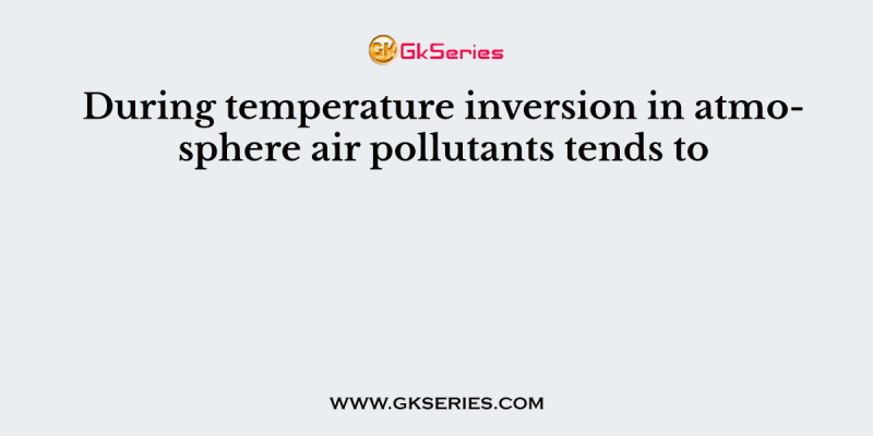 During temperature inversion in atmosphere air pollutants tends to