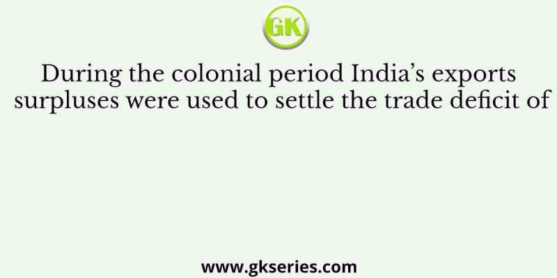 During the colonial period India’s exports surpluses were used to settle the trade deficit of