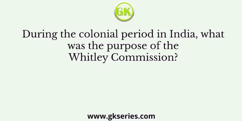 During the colonial period in India, what was the purpose of the Whitley Commission?