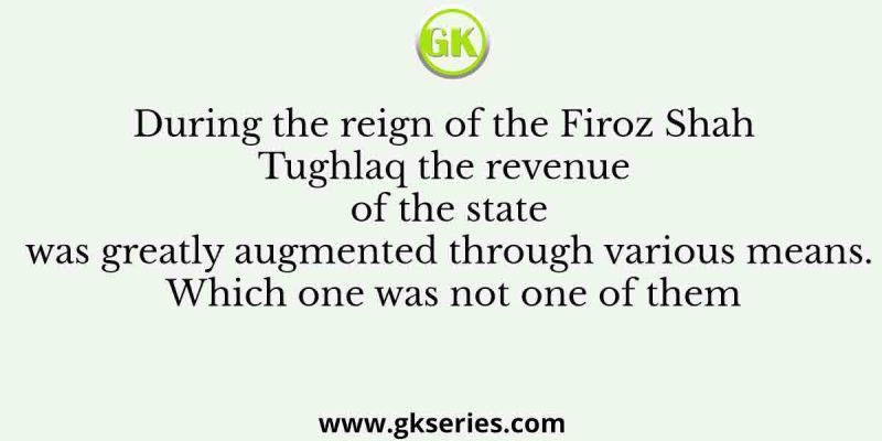 During the reign of the Firoz Shah Tughlaq the revenue of the state was greatly augmented through various means