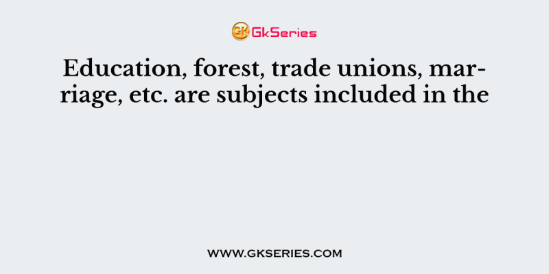 Education, forest, trade unions, marriage, etc. are subjects included in the