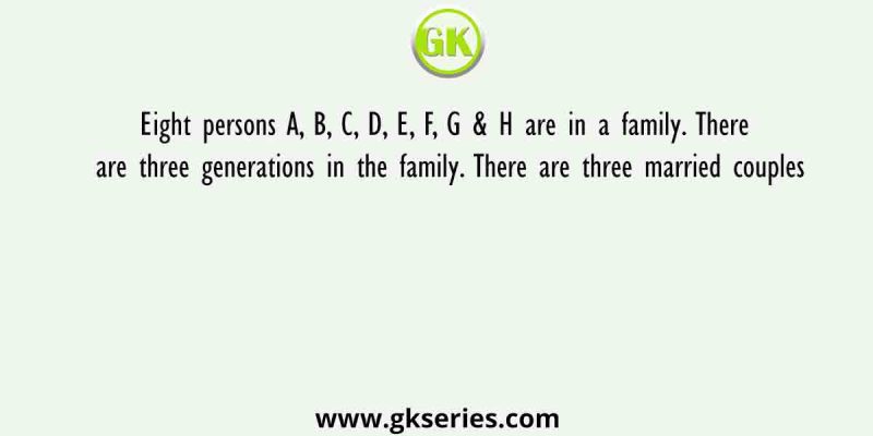 Eight persons A, B, C, D, E, F, G & H are in a family. There are three generations in the family. There are three married couples
