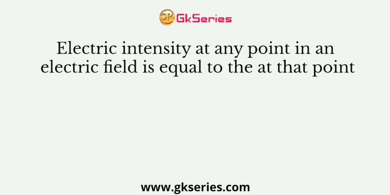 Electric intensity at any point in an electric field is equal to the at that point