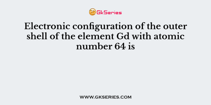 Electronic configuration of the outer shell of the element Gd with atomic number 64 is
