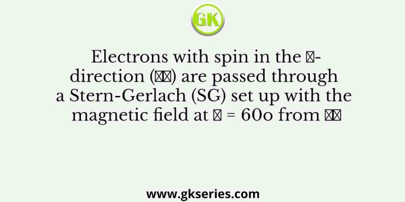 Electrons with spin in the 𝑧-direction (𝑧̂) are passed through a Stern-Gerlach (SG) set up with the magnetic field at 𝜃 = 60o from 𝑧̂
