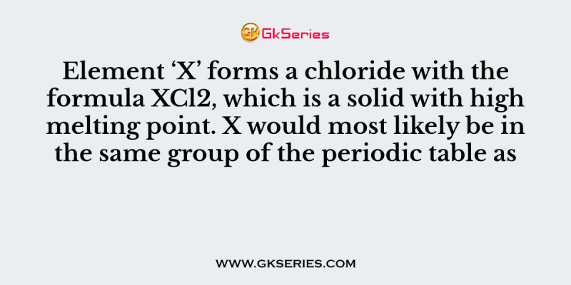 Element ‘X’ forms a chloride with the formula XCl2, which is a solid with high melting point. X would most likely be in the same group of the periodic table as