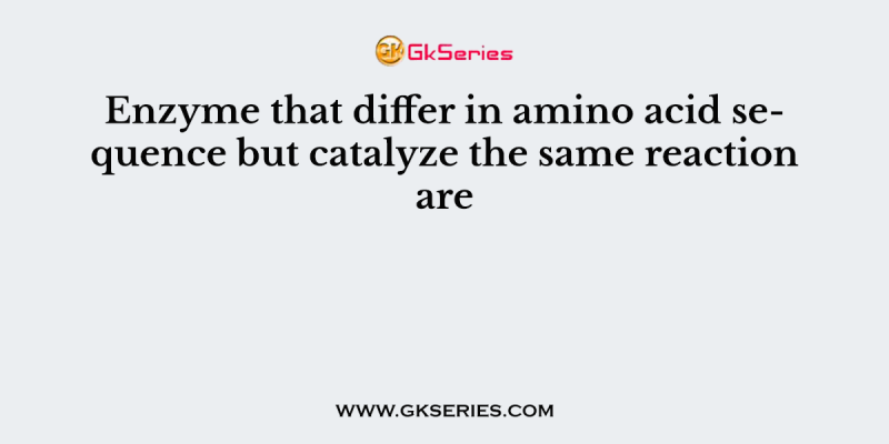 Enzyme that differ in amino acid sequence but catalyze the same reaction are  