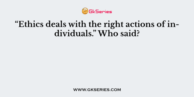 “Ethics deals with the right actions of individuals.” Who said?