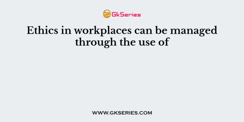 Ethics in workplaces can be managed through the use of