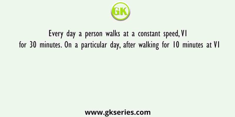 Every day a person walks at a constant speed, V1 for 30 minutes. On a particular day, after walking for 10 minutes at V1