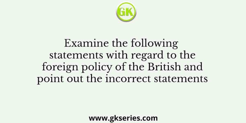 Examine the following statements with regard to the foreign policy of the British and point out the incorrect statements