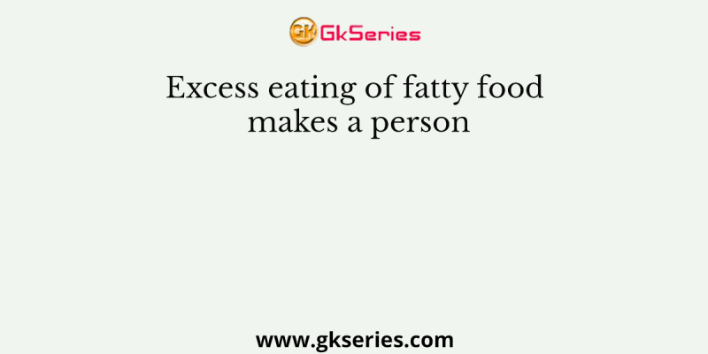 Excess eating of fatty food makes a person