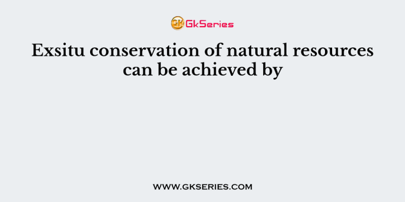 Exsitu conservation of natural resources can be achieved by