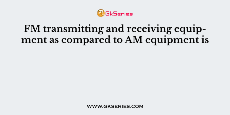 FM transmitting and receiving equipment as compared to AM equipment is