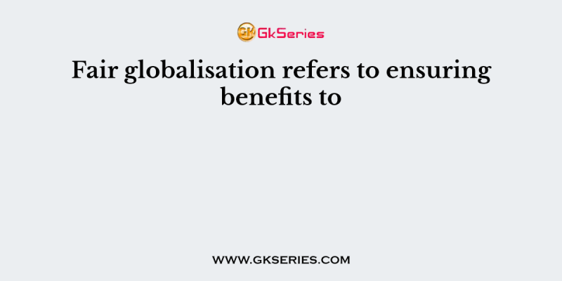 Fair globalisation refers to ensuring benefits to