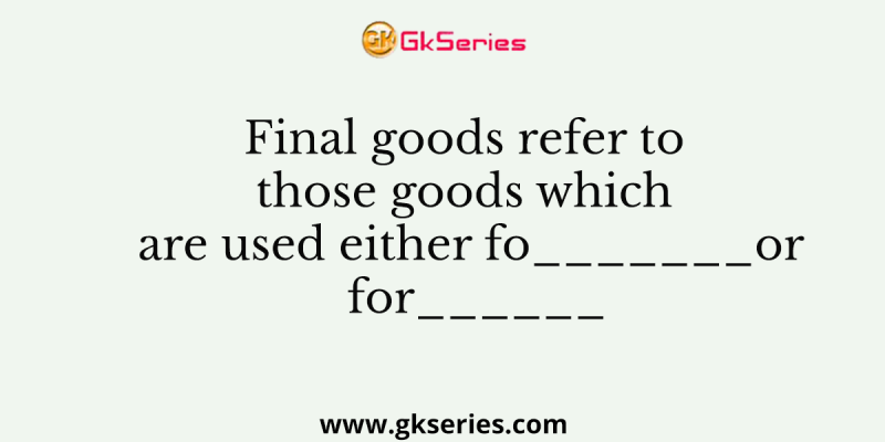 Final goods refer to those goods which are used either fo_______or for______