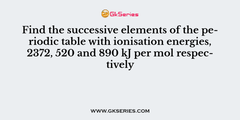 Find the successive elements of the periodic table with ionisation energies, 2372, 520 and 890 kJ per mol respectively