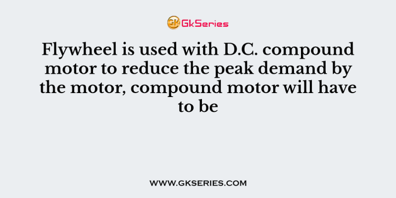 Flywheel is used with D.C. compound motor to reduce the peak demand by the motor, compound motor will have to be