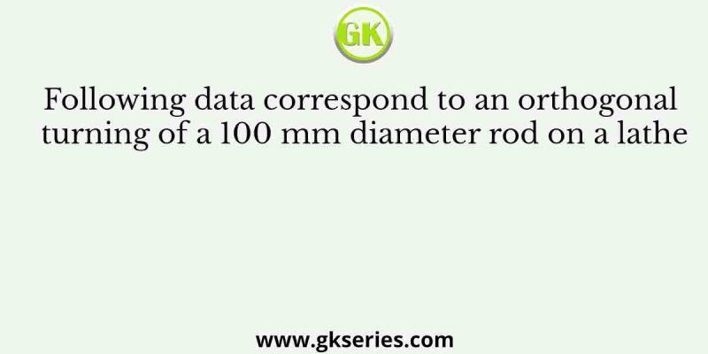 Following data correspond to an orthogonal turning of a 100 mm diameter rod on a lathe