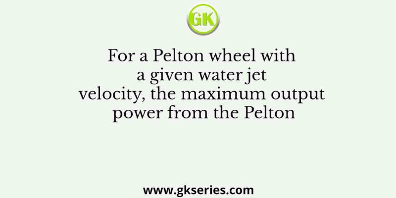 For a Pelton wheel with a given water jet velocity, the maximum output power from the Pelton