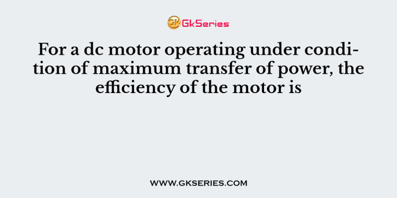 For a dc motor operating under condition of maximum transfer of power, the efficiency of the motor is