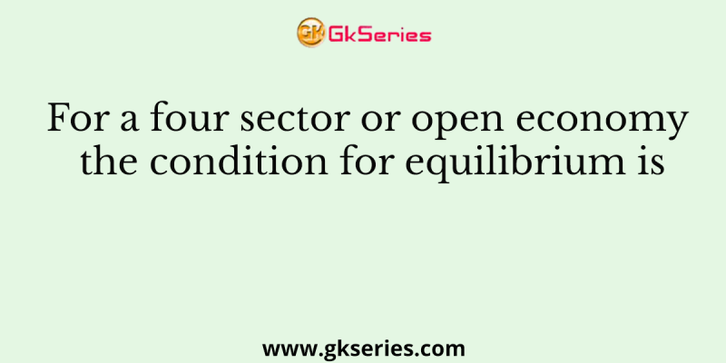 For a four sector or open economy the condition for equilibrium is