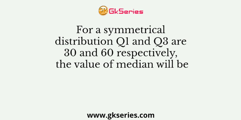 For a symmetrical distribution Q1 and Q3 are 30 and 60 respectively, the value of median will be