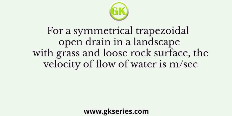 For a symmetrical trapezoidal open drain in a landscape with grass and loose rock surface, the velocity of flow of water is m/sec