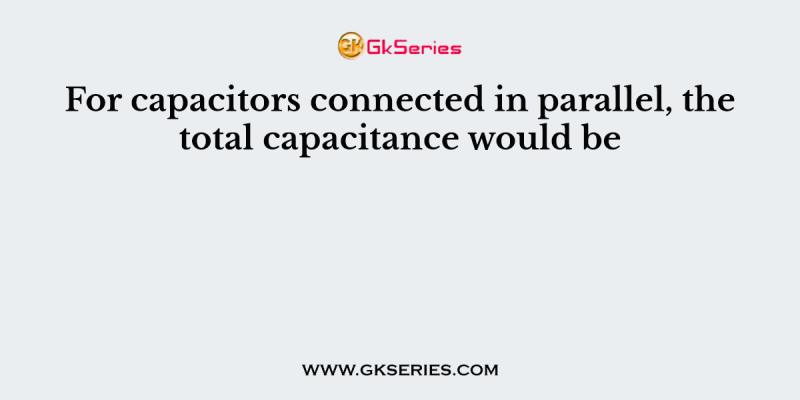 For capacitors connected in parallel, the total capacitance would be