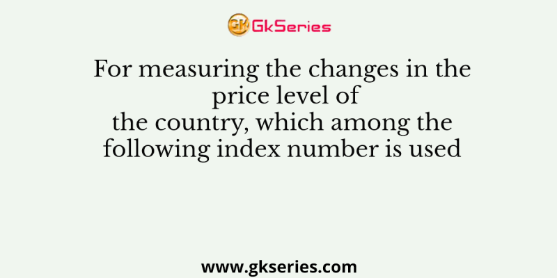 For measuring the changes in the price level of the country, which among the following index number is used