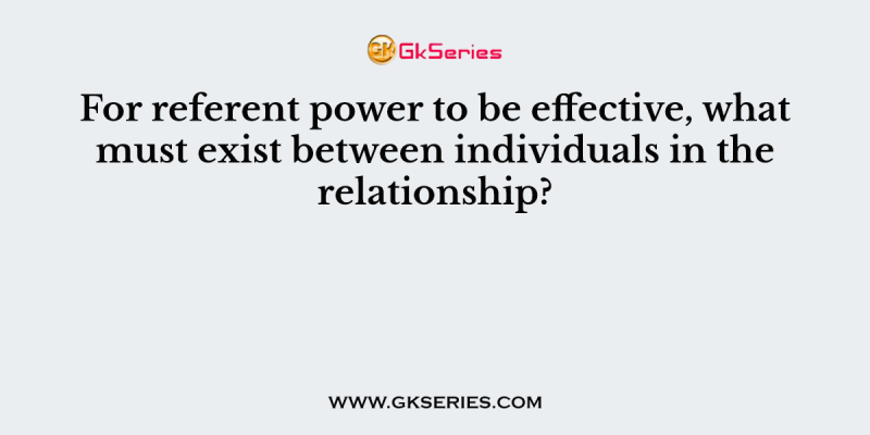 For referent power to be effective, what must exist between individuals in the relationship?