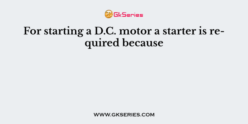 For starting a D.C. motor a starter is required because
