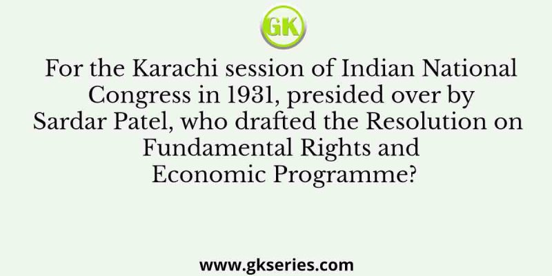 For the Karachi session of Indian National Congress in 1931, presided over by Sardar Patel, who drafted the Resolution on Fundamental Rights and Economic Programme?
