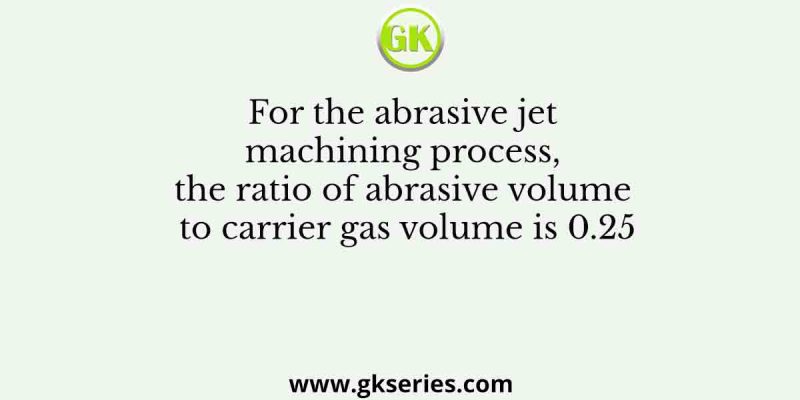 For the abrasive jet machining process, the ratio of abrasive volume to carrier gas volume is 0.25
