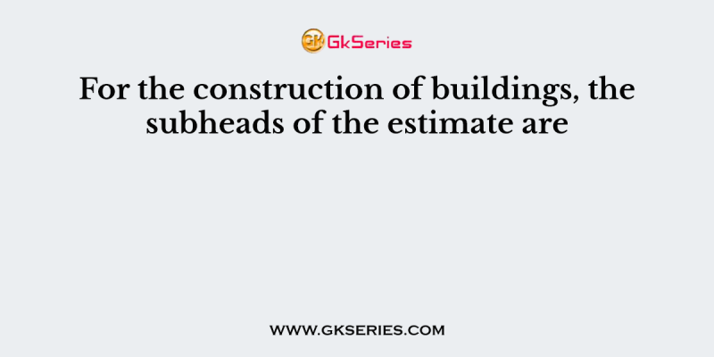 For the construction of buildings, the subheads of the estimate are
