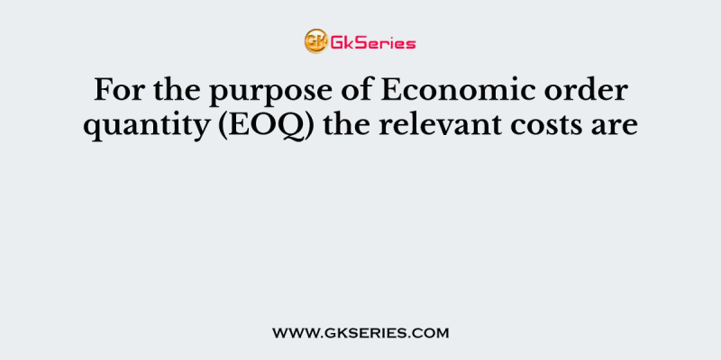 For the purpose of Economic order quantity (EOQ) the relevant costs are