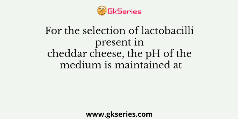 For the selection of lactobacilli present in cheddar cheese, the pH of the medium is maintained at