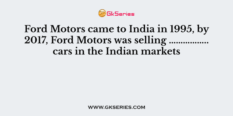 Ford Motors came to India in 1995, by 2017, Ford Motors was selling …………….. cars in the Indian markets