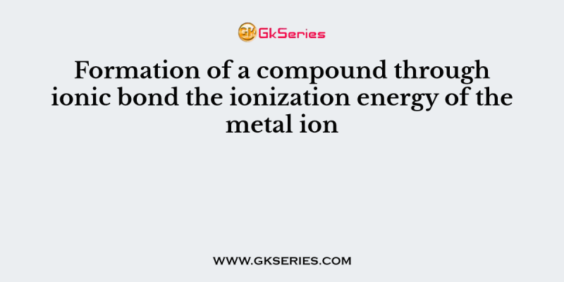 Formation of a compound through ionic bond the ionization energy of the metal ion