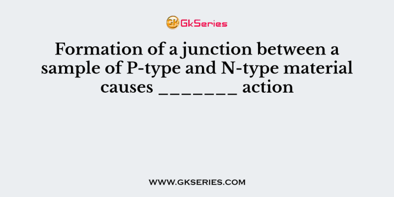 Formation of a junction between a sample of P-type and N-type material causes _______ action